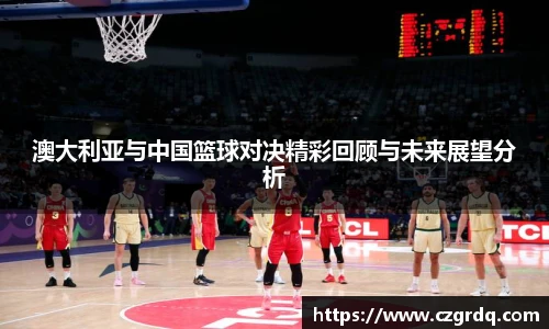 澳大利亚与中国篮球对决精彩回顾与未来展望分析