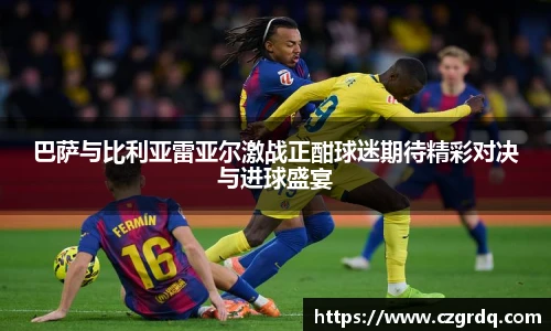 巴萨与比利亚雷亚尔激战正酣球迷期待精彩对决与进球盛宴